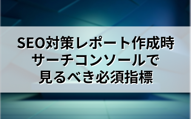 SEO対策レポート作成時にサーチコンソールで見るべき必須指標を解説